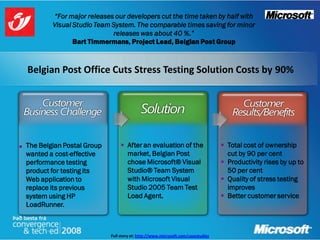 “For major releases our developers cut the time taken by half with
            Visual Studio Team System. The comparable times saving for minor
                               releases was about 40 %.”
                   Bart Timmermans, Project Lead, Belgian Post Group



    Belgian Post Office Cuts Stress Testing Solution Costs by 90%




   The Belgian Postal Group         After an evaluation of the                      Total cost of ownership
    wanted a cost-effective           market, Belgian Post                             cut by 90 per cent
    performance testing               chose Microsoft® Visual                         Productivity rises by up to
    product for testing its           Studio® Team System                              50 per cent
    Web application to                with Microsoft Visual                           Quality of stress testing
    replace its previous              Studio 2005 Team Test                            improves
    system using HP                   Load Agent.                                     Better customer service
    LoadRunner.



                               Full story at: http://www.microsoft.com/casestudies
 