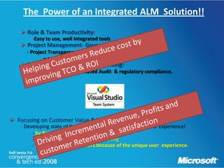 The Power of an Integrated ALM Solution!!
    
         -Easy to use, well integrated tools
    
        Project Transparency, Visibility & Predictability
              – real time- Integrated reporting
    
        Software quality, Automated Audit & regulatory compliance.





    - Developing state of the art applications with a great User Experience!
         - by Retaining existing customers
         - Increasing Cross selling & Up-selling
         - Attracting new customers because of the unique user experience.
 
