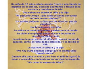 Un niño de 10 años estaba parado frente a una tienda de
zapatos en el camino, descalzo apuntando a través de la
              ventana y temblando de frío.
          Una señora se acercó al niño y le dijo:
   "Mi pequeño amigo, ¿qué estas mirando con tanto
                 interés en esa ventana?".
   "Le estaba pidiendo a Dios que me diera un par de
                          zapatos",
                 fue la respuesta del niño.
  La señora lo tomó de la mano y entraron a la tienda.
     Le pidió al empleado media docena de pares de
                  calcetines para el niño.
 La señora le puso un par al niño y le compró un par de
 zapatos. Juntó el resto de los calcetines y se los dió al
                            niño.
              Le acarició la cabeza y le dijo:
   “¡No hay duda pequeño amigo que te sientes mas
                     cómodo ahora!".
Cuando ella daba la vuelta para irse, el niño le agarró la
mano y mirándola con lágrimas en los ojos, le preguntó:
            “¿Es usted la esposa de Dios?".
 