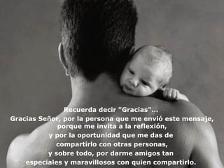 Recuerda decir "Gracias"...
Gracias Señor, por la persona que me envió este mensaje,
             porque me invita a la reflexión,
          y por la oportunidad que me das de
            compartirlo con otras personas,
          y sobre todo, por darme amigos tan
    especiales y maravillosos con quien compartirlo.
 