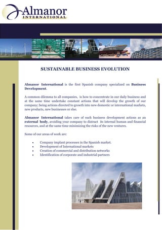 SUSTAINABLE BUSINESS EVOLUTION


Almanor International is the first Spanish company specialized on Business
Development.

A common dilemma to all companies, is how to concentrate in our daily business and
at the same time undertake constant actions that will develop the growth of our
company; being actions directed to growth into new domestic or international markets,
new products, new businesses or else.

Almanor International takes care of such business development actions as an
external body, avoiding your company to distract its internal human and financial
resources, and at the same time minimizing the risks of the new ventures.

Some of our areas of work are:

        Company implant processes in the Spanish market.
        Development of International markets
        Creation of commercial and distribution networks
        Identification of corporate and industrial partners
 