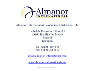 Almanor International Development Solutions, S.L.

          Isabel de Farnesio, 18; local 2
            28660 Boadilla del Monte
                     Madrid
                     Espanha

               Tel: +34 91 828 72 74
               Fax: +34 91 632 41 57

         info@almanor-international.com

         www.almanor-international.com
                Almanor International ©2011         11
 
