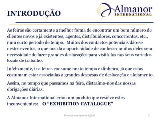 INTRODUÇÃO

As feiras são certamente a melhor forma de encontrar um bom número de
clientes novos e já existentes; agentes, distribuidores, concorrentes, etc.,
num curto período de tempo. Muitos dos contactos potenciais dão-se
nestes eventos, o que nos dá a oportunidade de conhecer muitos deles sem
necessidade de fazer grandes deslocações para visitá-los nos seus variados
locais de trabalho.
Infelizmente, ir a feiras consume muito tempo e dinheiro, já que estas
costumam estar associadas a grandes despesas de deslocação e alojamento.
Assim, no tempo que passamos na feira, distraímo-nos das nossas
obrigações diárias.
A Almanor International criou um produto que resolve estes
inconvenientes: O “EXHIBITION CATALOGUE”

                             Almanor International ©2011                 2
 
