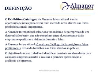 DEFINIÇÃO

O Exhibition Catalogue da Almanor International é uma
oportunidade única para entrar num mercado novo através das feiras
profissionais mais importantes.
A Almanor International selecciona um máximo de 5 empresas de um
determinado sector, que não compitam entre si, e apresenta-as às
empresas expositoras e visitantes durante a feira.
A Almanor International só realiza o Catálogo da Exposição em feiras
profissionais, evitando trabalhar nas feiras abertas ao público.
O objectivo do nosso trabalho é identificar possíveis colaboradores para
as nossas empresas clientes e realizar a primeira aproximação e
avaliação de interesse.


                            Almanor International ©2011                    3
 