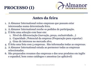 PROCESSO (I)

                       Antes da feira
1. A Almanor International reúne empresas que possam estar
   interessadas numa determinada feira.
2. A Almanor International recebe os pedidos de participação.
3. É feita uma selecção com base em:
    1. Nível de diferenciação (inovação, preço, exclusividade…)
    2. Capacidade /Potencial da empresa (Preparação para exportar)
    3. Grau de interesse no mercado alvo.
4. É feita uma lista com 5 empresas. São informadas todas as empresas.
5. A Almanor International estuda ao pormenor todas as empresas
   seleccionadas.
6. São preparados resumos das empresas e dos seus produtos em inglês
   e espanhol, bem como catálogos e amostras (se aplicável)


                           Almanor International ©2011               5
 
