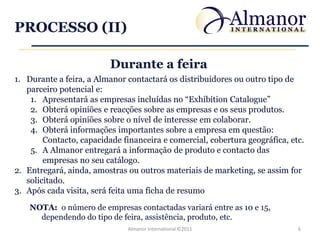 PROCESSO (II)

                          Durante a feira
1. Durante a feira, a Almanor contactará os distribuidores ou outro tipo de
   parceiro potencial e:
    1. Apresentará as empresas incluídas no “Exhibition Catalogue”
    2. Obterá opiniões e reacções sobre as empresas e os seus produtos.
    3. Obterá opiniões sobre o nível de interesse em colaborar.
    4. Obterá informações importantes sobre a empresa em questão:
        Contacto, capacidade financeira e comercial, cobertura geográfica, etc.
    5. A Almanor entregará a informação de produto e contacto das
        empresas no seu catálogo.
2. Entregará, ainda, amostras ou outros materiais de marketing, se assim for
   solicitado.
3. Após cada visita, será feita uma ficha de resumo
    NOTA: o número de empresas contactadas variará entre as 10 e 15,
      dependendo do tipo de feira, assistência, produto, etc.
                              Almanor International ©2011                    6
 