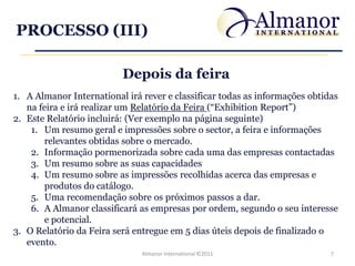 PROCESSO (III)

                          Depois da feira
1. A Almanor International irá rever e classificar todas as informações obtidas
   na feira e irá realizar um Relatório da Feira (“Exhibition Report”)
2. Este Relatório incluirá: (Ver exemplo na página seguinte)
    1. Um resumo geral e impressões sobre o sector, a feira e informações
        relevantes obtidas sobre o mercado.
    2. Informação pormenorizada sobre cada uma das empresas contactadas
    3. Um resumo sobre as suas capacidades
    4. Um resumo sobre as impressões recolhidas acerca das empresas e
        produtos do catálogo.
    5. Uma recomendação sobre os próximos passos a dar.
    6. A Almanor classificará as empresas por ordem, segundo o seu interesse
        e potencial.
3. O Relatório da Feira será entregue em 5 dias úteis depois de finalizado o
   evento.
                               Almanor International ©2011                   7
 