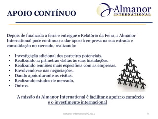 APOIO CONTÍNUO

Depois de finalizada a feira e entregue o Relatório da Feira, a Almanor
International pode continuar a dar apoio à empresa na sua entrada e
consolidação no mercado, realizando:

 •   Investigação adicional dos parceiros potenciais.
 •   Realizando as primeiras visitas às suas instalações.
 •   Realizando reuniões mais específicas com as empresas.
 •   Envolvendo-se nas negociações.
 •   Dando apoio durante as visitas.
 •   Realizando estudos de mercado.
 •   Outros.

      A missão da Almanor International é facilitar e apoiar o comércio
                     e o investimento internacional

                               Almanor International ©2011                9
 