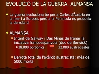 EVOLUCIÓ DE LA GUERRA. ALMANSA La guerra evoluciona bé per a Carles d’Àustria en la mar i a Europa, però a la Península es produeix la derrota d ALMANSA Intent de Galway i Das Minas de frenar la iniciativa francoespanyola (duc de Berwick) 28.000 borbònics  22.000 austraciestes Derrota total de l’exèrcit austracista: més de 5000 morts 