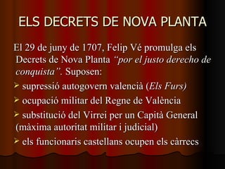 ELS DECRETS DE NOVA PLANTA El 29 de juny de 1707, Felip Vé promulga els Decrets de Nova Planta  “por el justo derecho de conquista”.  Suposen: supressió autogovern valencià ( Els Furs) ocupació militar del Regne de València substitució del Virrei per un Capità General (màxima autoritat militar i judicial) els funcionaris castellans ocupen els càrrecs 