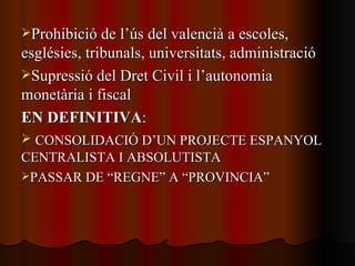 Prohibició de l’ús del valencià a escoles, esglésies, tribunals, universitats, administració Supressió del Dret Civil i l’autonomia monetària i fiscal EN DEFINITIVA : CONSOLIDACIÓ D’UN PROJECTE ESPANYOL CENTRALISTA I ABSOLUTISTA PASSAR DE “REGNE” A “PROVINCIA” 
