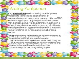 Araling Panlipunan
Ang nasyonalismo ay damdaming makabayan na
maipakikita sa matinding pagmamahal at
pagpapahalaga sa Inang-bayan,ayon sa aklat na SEDP
Kabihasnang Asyano. Ang nasyonalismo sa Asya ay
may ibat ibang anyo tulad ng defensive nationalism o
mapagtanggol na nasyonalismo gaya ng ipinakita ng
bansang Pilipinas at aggressive nationalism o mapusok
na nasyonalismo na minsang ginawa ng bansang
Hapon.
Ang pangunahing manipestasyon ng nasyonalismo ay
pagkakaisamakikita ito sa pagtutulungan,
pagkakabuklod sa iisang kultura, saloobin at hangarin.
Maituturing ding manipestasyon ng nasyonalismo ang
pagmamahal, pagtangkilik sa sariling mga
produkto,ideya at kultura ng sariling bayan.
 