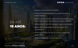 andrelmiceli.com.br /andrelmiceli
Marketing e Inteligencia Artificial 04
EM ATÉ
15 ANOS:
•	Algoritmos manifestarão emoções;
•	A internet 5G terá conectado boa parte de todos os
nossos objetos;
•	Nos EUA, China, Japão e parte da Europa, diagnósticos
serão feitos mais por algoritmos do que por médicos;
•	Impressoras 3D imprimirão casas, roupas e brinquedos;
•	Robôs serão recepcionistas, assistentes de lojas
e escritórios;
•	Teremos 10 milhões de drones voando diariamente
pelas cidades;
•	Pessoas viverão em “outros universos”.
 