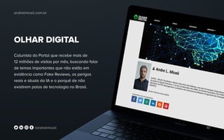 OLHAR DIGITAL
Colunista do Portal que recebe mais de
12 milhões de visitas por mês, buscando falar
de temas importantes que não estão em
evidência como Fake Reviews, os perigos
reais e atuais da IA e o porquê de não
existirem polos de tecnologia no Brasil.
andrelmiceli.com.br
10/andrelmiceli
 