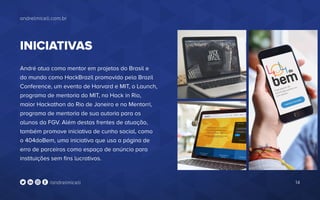 andrelmiceli.com.br
14/andrelmiceli
INICIATIVAS
André atua como mentor em projetos do Brasil e
do mundo como HackBrazil promovido pela Brazil
Conference, um evento de Harvard e MIT, o Launch,
programa de mentoria do MIT, no Hack in Rio,
maior Hackathon do Rio de Janeiro e no Mentorri,
programa de mentoria de sua autoria para os
alunos da FGV. Além destas frentes de atuação,
também promove iniciativa de cunho social, como
o 404doBem, uma iniciativa que usa a página de
erro de parceiros como espaço de anúncio para
instituições sem fins lucrativos.
 