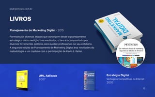 LIVROS
Planejamento de Marketing Digital - 2015
Formado por diversas etapas que abrangem desde o planejamento
estratégico até a medição dos resultados, o livro é acompanhado por
diversas ferramentas práticas para auxiliar profissionais no seu cotidiano.
A segunda edição de Planejamento de Marketing Digital traz novidades da
metodologia e um capítulo com a participação de Kevin L. Keller.
UML Aplicada
2007
Estratégia Digital
Vantagens Competitivas na Internet
2003
andrelmiceli.com.br
15
 