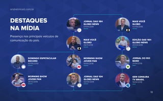 andrelmiceli.com.br
DESTAQUES
NA MÍDIA
Presença nos principais veículos de
comunicação do país.
DOMINGO ESPETACULAR
RECORD
02/05/2019
MORNING SHOW
JOVEM PAN
26/12/2018
JORNAL DAS 18H
GLOBO NEWS
07/04/2019
MAIS VOCÊ
GLOBO
06/11/2018
MORNING SHOW
JOVEM PAN
10/05/2018
MAIS VOCÊ
GLOBO
02/05/2018
EDIÇÃO DAS 16H
GLOBO NEWS
20/04/2018
JORNAL DAS 10H
GLOBO NEWS
02/05/2018
JORNAL DO RIO
BAND
21/04/2018
SEM CENSURA
TV BRASIL
19/04/2018
18
 