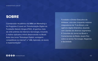 Fundador e Diretor Executivo da
Infobase, uma das cinquenta maiores
integradoras de TI do Brasil, e da
agência digital IInterativa, atuando
com clientes de diversos segmentos.
É Colunista do Jornal do Brasil e
Comentarista da Rádio Jovem Pan
sobre os temas Tecnologia, Negócios
e Sociedade.
andrelmiceli.com.br
02/andrelmiceli
SOBRE
Coordenador Acadêmico do MBA em Marketing e
do Programa C-Level em Transformação Digital da
Fundação Getulio Vargas (FGV). Já ganhou mais
de vinte prêmios de internet e tecnologia, incluindo
o melhor aplicativo móvel desenvolvido no Brasil.
Autor dos livros “Estratégia Digital: vantagens
competitivas na internet” e “UML Aplicada: da teoria
à implementação”.
 