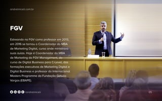 andrelmiceli.com.br
05/andrelmiceli
FGV
Estreando na FGV como professor em 2013,
em 2016 se tornou o Coordenador do MBA
de Marketing Digital, curso onde ministrava
suas aulas. Hoje é Coordenador do MBA
de Marketing da FGV Management, do
curso de Digital Business para C-Level, das
formações executivas de Marketing Digital e
Digital Business e professor do Internacional
Masters Programme da Fundação Getulio
Vargas (EBAPE).
 