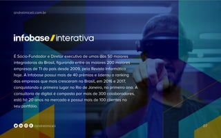 andrelmiceli.com.br
07/andrelmiceli
É Sócio-Fundador e Diretor executivo de umas das 50 maiores
integradoras do Brasil, figurando entre as maiores 200 maiores
empresas de TI do país desde 2009, pela Revista Informática
hoje. A Infobase possui mais de 40 prêmios e liderou o ranking
das empresas que mais cresceram no Brasil, em 2016 e 2017,
conquistando o primeiro lugar no Rio de Janeiro, no primeiro ano. A
consultoria de digital é composta por mais de 300 colaboradores,
está há 20 anos no mercado e possui mais de 100 clientes no
seu portfólio.
 