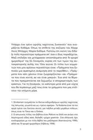 3
Υπάρχει ένα τρένο υψηλής ταχύτητας Σινκανσέν1
που ονο-
μάζεται Κοδάμα. Όπως το επίθετο της συζύγου του Χόρχε
Λουίς Μπόρχες: Μαρία Κοδάμα. Πιστεύω ότι εκείνη του δίδα-
ξε πολύ περισσότερα πράγματα απ’ όσα ο ίδιος παραδέχεται.
Μαζί επέλεξαν και μετέφρασαν αποσπάσματα από Το κρυφό
ημερολόγιο2
της Σέι Σοναγκόν, κυρίας επί των τιμών της αυ-
τοκρατορικής αυλής του 10ου αιώνα. Οι τίτλοι των κομμα-
τιών που μου αρέσουν περισσότερο είναι: «Πράγματα που ξυ-
πνούν μια αγαπημένη ανάμνηση από το παρελθόν», «Πράγ-
ματα που κάτι χάνουν όταν ζωγραφίζονται» και «Πράγμα-
τα που είναι κοντά, αν και είναι μακριά». Ένα από τα θέμα-
τα που πραγματεύεται και ξεχωρίζω: ο αποχαιρετισμός των
εραστών. Για τη Σοναγκόν, το καλύτερο μετά από μια νύχτα
που θα περάσουμε μαζί τους είναι τα γράμματα που μας στέλ-
νουν την επόμενη μέρα.
1. Shinkansen ονομάζεται το δίκτυο σιδηροδρόμων υψηλής ταχύτητας
της Ιαπωνίας, γνωστό και ως «τρένο-σφαίρα». Τα Kodama είναι τα πιο
αργά τρένα του δικτύου αυτού, για ταξίδια μεταξύ μεγάλων πόλεων,
όπως είναι το Τόκιο και η Οσάκα.
2. Ο ιαπωνικός τίτλος του βιβλίου είναι Makura no Sōshi και ανήκει στο
λογοτεχνικό είδος σόσι, δηλαδή «μύχια γραπτά». Στα ελληνικά, έχει
κυκλοφορήσει με τον τίτλο Βιβλίο του μαξιλαριού (Καστανιώτης 1990),
αλλά και Το κρυφό ημερολόγιο (Λιβάνης 1998).
 