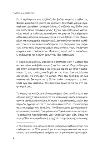 4
ΠΑΤΡΊΘΙΑ ΑΛΜΑΡΘΈΓΙ
Κατά τη διάρκεια του ταξιδιού, δεν βγάζει το μπλε καπέλο της.
Φοράει μια κόκκινη ζακέτα και κυρτώνει την πλάτη για να εργα-
στεί στο τραπεζάκι του αεροπλάνου. Ο σύζυγός της δίπλα είναι
και αυτός πολύ απασχολημένος. Έχουν ένα ορθογώνιο χαρτο-
νένιο κουτί με πολύτιμα αντικείμενα και χαρτιά. Τους είχα προ-
σέξει στην αίθουσα αναμονής κατά την επιβίβαση. Είναι ηλικιω-
μένοι και προχωράνε υπομονετικά. Δεν σηκώνονται από τις θέ-
σεις τους και παραμένουν αδιάφοροι στα βλέμματα των επιβα-
τών. Είναι πολύ συγκεντρωμένοι στις κινήσεις τους. Φτιάχνουν
οριγκάμι, ενώ η θάλασσα του Μπάρεντς περνά από το παράθυρο.
Ο άνθρωπος και η φύση έχουν την ίδια καταγωγή.
Η βαφτισιμιά μου δεν μπορεί να καταλάβει γιατί η μητέρα της
αποκοιμιέται ενώ βλέπουν μαζί το Your name3
. Πήγαν δύο φο-
ρές στον κινηματογράφο και έχει μια αφίσα με τους πρωτα-
γωνιστές της ταινίας στο δωμάτιό της. Η μητέρα της λέει ότι
δεν μπορεί να συλλάβει το νόημα. Μου την έγραψαν σε ένα
στικάκι usb, ξεκίνησα να τη βλέπω αλλά την άφησα στη μέση.
Ούτε εγώ την κατανοώ, δεν σκοπεύω όμως να το πω στη βα-
φτισιμιά μου.
Το κύρος του κινέζικου πολιτισμού ήταν τόσο μεγάλο κατά την
κλασική εποχή, που οι ποιητές της ιαπωνικής αυλής προτιμού-
σαν τα μεσαιωνικά κινέζικα. Γι’ αυτό, η αριστοκρατία, εκείνη την
περίοδο, έγραφε ως επί το πλείστον στα κινέζικα, τον κυρίαρχο
πολιτισμό μέχρι τον 8ο αιώνα. Την ίδια γλώσσα χρησιμοποιού-
σαν και στις σπουδές Γραμμάτων και Τεχνών στο πανεπιστήμιο.
Τα ιαπωνικά προορίζονταν για «υποδεέστερα» είδη, όπως τα
παραμύθια, τα ημερολόγια ή η αρχαιότερη μορφή της ιαπωνικής
3. Το όνομά σου είναι ιαπωνική ταινία κινουμένων σχεδίων (άνιμε) που
κυκλοφόρησε το 2016, γνωστή για την όμορφη εικαστική της απει-
κόνιση, τη συναισθηματική αφήγηση και τα φιλοσοφικά της στοιχεία.
 