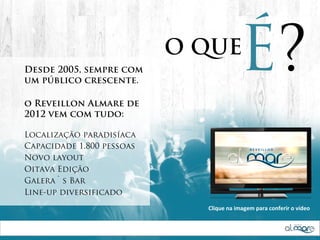 Desde 2005, sempre com
um público crescente.
                           O QUE
                                          É?
o Reveillon Almare de
2012 vem com tudo:

Localização paradisíaca
Capacidade 1.800 pessoas
Novo layout
Oitava Edição
Galera`s Bar
Line-up diversificado
                             Clique  na  imagem  para  conferir  o  vídeo
 