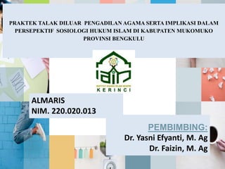 PRAKTEK TALAK DILUAR PENGADILAN AGAMA SERTA IMPLIKASI DALAM
PERSEPEKTIF SOSIOLOGI HUKUM ISLAM DI KABUPATEN MUKOMUKO
PROVINSI BENGKULU
ALMARIS
NIM. 220.020.013
PEMBIMBING:
Dr. Yasni Efyanti, M. Ag
Dr. Faizin, M. Ag
 
