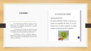 CIERRE
En esta fase los alumnos cierran con sus
puntos de vista apoyados por el docente e irán
contestando las preguntas generadoras tomando
nota en todo momento.
Se les presenta un video de reflexión el cual
confirmará de manera histórico-crítica el análisis
“La verdad sobre la independencia de México”.
Finalmente se invita a algunos equipos a
presentar su trabajo de creación poética. (Poemas
sobre el Movimiento Independiente, producto del
análisis y reflexión).
 
