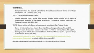 REFERENCIAS.
 Compilación, Profra. Ma. Elizabeth Urbina Pérez. Raíces Mazahuas. Escuela Normal de San Felipe
del Progreso, Edo. De México, 2001, 145p.
TEXTO: Los Mazahuas durante la Colonia.
 Cronista Municipal, Profr. Miguel Ángel Nolasco Álvarez. Breves noticias de la guerra de
Independencia sucedidas en San Felipe del Progreso. Cronistas de ciudades mexicanas. San
Felipe del Progreso, Méx. 2010, 60p.
TEXTO: Breves noticias de la Guerra de Independencia sucedidas en San Felipe el Obraje.
 Centro de Estudios históricos, Historia General del México, Colegio de México. México:2000.
 Jonathan, Israel, Razas, clases sociales y vida política en el México colonial, México. F.C.E. 2000.
 Santiago Guzmán Gilberto, Cruz Ramírez Silvestre. Historia de México, apuntes y ejercicios. Grupo
Cultural Argón. México 2008.309p.
Instrumentación Didáctica. Sin fecha, tomado de: http://depa.fquim.unam.mx/dsa/PAIDOS/A10-
Instrumentacion_Didactica.pdf, consultado el 23 de diciembre de 2015
http://etac.clientes.tralcom.com/tc-etac/cursos/MODELOS_DISENO_C/U4/S4_05.html
 