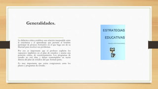 Generalidades.
La didáctica crítica establece una relación inseparable entre
la enseñanza y el aprendizaje que permite al hombre
participar de proceso formativo en el que haga uso de su
libertad para resolver sus problemas.
Por eso es importante que el profesor explicite los
supuestos implícitos en el plan de estudios y asuma una
posición crítica, de cuestionamiento. Los programas de
estudio no son islas, y deben contemplarse en razón
directa del plan de estudios del que forman parte.
Es muy importante que exista congruencia entre los
planes y programas de estudio.
 