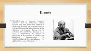 Bruner
• Considera que es necesario establecer
objetivos para la enseñanza; admite,
incluso, que son útiles para orientar al
profesor y al alumno en el desarrollo de su
trabajo. Pero concibe la formulación de los
objetivos en relación directa con la
solución de. problemas. Destaca sobre
todo la importancia de analizar la
estructura de la disciplina a estudiar, sus
conceptos fundamentales, la
significatividad de los aprendizajes y su
aplicación a nuevas situaciones
 