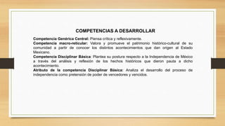 COMPETENCIAS A DESARROLLAR
Competencia Genérica Central: Piensa crítica y reflexivamente.
Competencia macro-reticular: Valora y promueve el patrimonio histórico-cultural de su
comunidad a partir de conocer los distintos acontecimientos que dan origen al Estado
Mexicano.
Competencia Disciplinar Básica: Plantea su postura respecto a la Independencia de México
a través del análisis y reflexión de los hechos históricos que dieron pauta a dicho
acontecimiento.
Atributo de la competencia Disciplinar Básica: Analiza el desarrollo del proceso de
independencia como pretensión de poder de vencedores y vencidos.
 