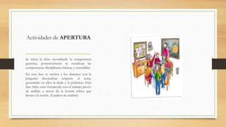Actividades de APERTURA
Se inicia la clase recordando la competencia
genérica, posteriormente se socializan las
competencias disciplinares básicas y extendidas.
En esta fase se motiva a los alumnos con la
pregunta detonadora respecto al tema,
generando en ellos la duda y la polémica. Esta
fase debe estar fortalecida con el trabajo previo
de análisis a través de la lectura crítica que
llevan a la sesión. (Cuadros de análisis)
 