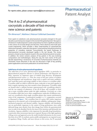 Patent Review


For reprint orders, please contact reprints@future-science.com




The A to Z of pharmaceutical
cocrystals: a decade of fast-moving
new science and patents
Örn Almarsson*1, Matthew L Peterson2 & Michael Zaworotko3

From aspirin to zoledronic acid, pharmaceutical cocrystals emerged in the past
decade as a promising new weapon in the arsenal of drug development. Resurgence
of interest in multicomponent crystal compositions has led to significant advances
in the science of cocrystal design and discovery. These advances have built upon
crystal engineering, which provides a deep understanding of supramolecular
interactions between molecules that govern crystal packing and physicochemical
properties of crystalline materials. Concomitantly, the patent landscape of
pharmaceutical cocrystals developed rapidly in the last decade. This review
presents a broad survey of patents issued in the area of pharmaceutical cocrystals.
In addition, the review contains analyses of key patents in the area involving
compositions and methodologies. Along the way, the main events of the past
decade representing a renaissance of cocrystals of pharmaceutical materials are
chronicled. Future directions in the area are discussed in light of key pending
patent applications and recent publications of seminal interest.


Solid forms of active pharmaceutical ingredients
The solid form of an active pharmaceutical ingredient (API), in particular its
physicochemical properties relevant to clinical performance and long-term sta-
bility, represents an important aspect of modern drug discovery, development
and pharma­ eutical science [1,2] . Over the course of the past century of modern
              c
drug develop­ ent and manufacture, drugs such as aspirin and many antibiotics
               m
have owed their purity and storage stability to their existence as crystalline solids.
Crystal­ine solids are solids in which the atoms, molecules or ions pack together to
         l
form a regular repeating array that extends in three dimensions. Crystalline solids
are formed when a solution becomes supersaturated with crystallizing solute(s),
and the vast majority of substances, if not all of them, will crystallize to form
one or more crystalline phases under the right conditions. Cocrystals are a class
of crystal­ine solids that occur when complementary molecules of different struc-
           l
tures are crystallized to form single crystalline phases that contain stoichiometric
ratios of the components. A prototypical example is a 1:1 composition cocrystal            1
                                                                                            Alkermes, Inc. 852 Winter Street, Waltham,
as illustrated in Figure 1. The crystalline form of a given API confers important          MA 02451, USA
properties to the material, such as thermodynamic solubility, melting point, shape,
                                                                                           2
                                                                                             Amgen, Inc., Cambridge, MA, USA
                                                                                           3
                                                                                             University of South Florida, Tampa, FL, USA
mech­ nical properties and thermal stability. Aqueous solubility and dissolution
       a                                                                                   *Author for correspondence:
rate are particularly important in the context of drug performance since orally            E-mail: orn.almarsson@alkermes.com
delivered drugs must dissolve from their dosage form within the gastrointestinal
tract in order to be absorbed, first by the tissue of the intestines and ultimately into
circulation. Aqueous solubility is also important for injectable drug formulations,
in particular when intravenous injection is required. Because of the tight regulation
of drug review and approvals across the world, detailed information on the crystal-
line form of an API, its synthesis, purity profile and properties are required as part
of regulatory filings. Finally, and most relevant to this review, the IP associated


10.4155/PPA.12.29 © 2012 Future Science Ltd   Pharm. Pat. Analyst (2012) 1(3), 313–327     ISSN 2046-8954                                  313
 