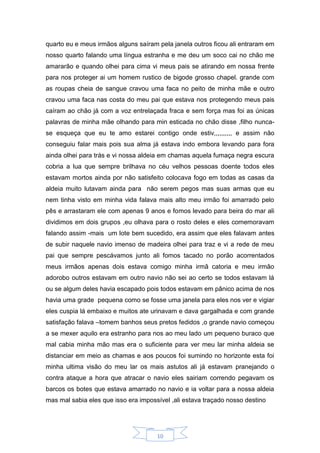 10
quarto eu e meus irmãos alguns saíram pela janela outros ficou ali entraram em
nosso quarto falando uma língua estranha e me deu um soco cai no chão me
amararão e quando olhei para cima vi meus pais se atirando em nossa frente
para nos proteger ai um homem rustico de bigode grosso chapel. grande com
as roupas cheia de sangue cravou uma faca no peito de minha mãe e outro
cravou uma faca nas costa do meu pai que estava nos protegendo meus pais
caíram ao chão já com a voz entrelaçada fraca e sem força mas foi as únicas
palavras de minha mãe olhando para min esticada no chão disse ,filho nunca-
se esqueça que eu te amo estarei contigo onde estiv,,,,,,,,,, e assim não
conseguiu falar mais pois sua alma já estava indo embora levando para fora
ainda olhei para trás e vi nossa aldeia em chamas aquela fumaça negra escura
cobria a lua que sempre brilhava no céu velhos pessoas doente todos eles
estavam mortos ainda por não satisfeito colocava fogo em todas as casas da
aldeia muito lutavam ainda para não serem pegos mas suas armas que eu
nem tinha visto em minha vida falava mais alto meu irmão foi amarrado pelo
pês e arrastaram ele com apenas 9 anos e fomos levado para beira do mar ali
dividimos em dois grupos ,eu olhava para o rosto deles e eles comemoravam
falando assim -mais um lote bem sucedido, era assim que eles falavam antes
de subir naquele navio imenso de madeira olhei para traz e vi a rede de meu
pai que sempre pescávamos junto ali fomos tacado no porão acorrentados
meus irmãos apenas dois estava comigo minha irmã catoria e meu irmão
adorobo outros estavam em outro navio não sei ao certo se todos estavam lá
ou se algum deles havia escapado pois todos estavam em pânico acima de nos
havia uma grade pequena como se fosse uma janela para eles nos ver e vigiar
eles cuspia lá embaixo e muitos ate urinavam e dava gargalhada e com grande
satisfação falava –tomem banhos seus pretos fedidos ,o grande navio começou
a se mexer aquilo era estranho para nos ao meu lado um pequeno buraco que
mal cabia minha mão mas era o suficiente para ver meu lar minha aldeia se
distanciar em meio as chamas e aos poucos foi sumindo no horizonte esta foi
minha ultima visão do meu lar os mais astutos ali já estavam pranejando o
contra ataque a hora que atracar o navio eles sairiam correndo pegavam os
barcos os botes que estava amarrado no navio e ia voltar para a nossa aldeia
mas mal sabia eles que isso era impossível ,ali estava traçado nosso destino
 