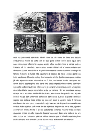 11
Dias foi passando semanas meses não sei ao certo ali tudo era escuro
estávamos a mercê da sorte sem ter algo para comer só nós dava agua para
não morrermos totalmente porque assim eles perdiam toda a carga toda o
trabalho ali do meu lado estava meu irmão minha irmã e meus amigos uns
chorando outros assustado e eu pensativo rezava a todo momento ,o tempo la
fora se fechava e muitos não aguentava o balanço do navio porque para nós
tudo aquilo era diferente muitos ficava doente ali nós dividíamos espaço muitos
já não aguentava mais em cada 4 ou 5 dias um senhor ia ate nos para ver
quem estava doente pois isso seria uma carga imprestável não tinha comercio
não valia nada ninguém se interessava a comprar um escravo assim um garoto
de minha idade estava com febre e dor de cabeça não se levantava porque
estava fraco era meu vizinho lá da aldeia ,lembro me de quando veio aquele
senhor magro com uma vara pontuda e começou a cutucar o garoto e ele não
reagia pois estava fraco então ele deu um sinal e vieram mais 2 homens
enrolaram ele num pano branco todo sujo levaram ele lá pra cima mas ele não
estava morto apenas com febre ele se agarrava ao pano de frio e eles jogaram
ao mar em ,minha fresta vi ele se debatendo tentando respirar mas ao meio
daquelas ondas em alto mas ele desapareceu sem dizer uma palavra ou um
som, todos se olharam porque todos sabiam que o primeiro que reagisse
ficaria em alto mar também ,assim só nós resta a chorarem em silencio
 