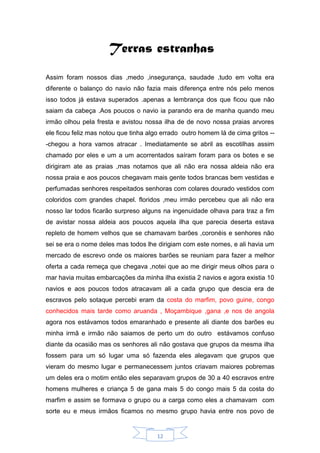 12
Terras estranhas
Assim foram nossos dias ,medo ,insegurança, saudade ,tudo em volta era
diferente o balanço do navio não fazia mais diferença entre nós pelo menos
isso todos já estava superados .apenas a lembrança dos que ficou que não
saiam da cabeça .Aos poucos o navio ia parando era de manha quando meu
irmão olhou pela fresta e avistou nossa ilha de de novo nossa praias arvores
ele ficou feliz mas notou que tinha algo errado outro homem lá de cima gritos --
-chegou a hora vamos atracar . Imediatamente se abril as escotilhas assim
chamado por eles e um a um acorrentados saíram foram para os botes e se
dirigiram ate as praias ,mas notamos que ali não era nossa aldeia não era
nossa praia e aos poucos chegavam mais gente todos brancas bem vestidas e
perfumadas senhores respeitados senhoras com colares dourado vestidos com
coloridos com grandes chapel. floridos ,meu irmão percebeu que ali não era
nosso lar todos ficarão surpreso alguns na ingenuidade olhava para traz a fim
de avistar nossa aldeia aos poucos aquela ilha que parecia deserta estava
repleto de homem velhos que se chamavam barões ,coronéis e senhores não
sei se era o nome deles mas todos lhe dirigiam com este nomes, e ali havia um
mercado de escrevo onde os maiores barões se reuniam para fazer a melhor
oferta a cada remeça que chegava ,notei que ao me dirigir meus olhos para o
mar havia muitas embarcações da minha ilha existia 2 navios e agora existia 10
navios e aos poucos todos atracavam ali a cada grupo que descia era de
escravos pelo sotaque percebi eram da costa do marfim, povo guine, congo
conhecidos mais tarde como aruanda , Moçambique ,gana ,e nos de angola
agora nos estávamos todos emaranhado e presente ali diante dos barões eu
minha irmã e irmão não saiamos de perto um do outro estávamos confuso
diante da ocasião mas os senhores ali não gostava que grupos da mesma ilha
fossem para um só lugar uma só fazenda eles alegavam que grupos que
vieram do mesmo lugar e permanecessem juntos criavam maiores pobremas
um deles era o motim então eles separavam grupos de 30 a 40 escravos entre
homens mulheres e criança 5 de gana mais 5 do congo mais 5 da costa do
marfim e assim se formava o grupo ou a carga como eles a chamavam com
sorte eu e meus irmãos ficamos no mesmo grupo havia entre nos povo de
 