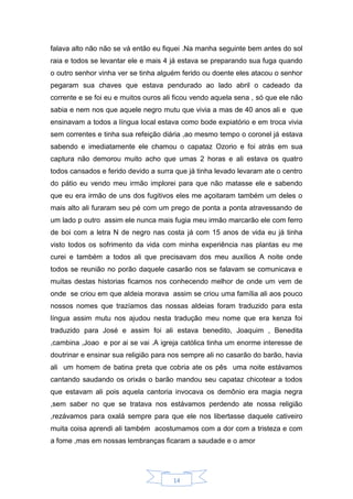 14
falava alto não não se vá então eu fiquei .Na manha seguinte bem antes do sol
raia e todos se levantar ele e mais 4 já estava se preparando sua fuga quando
o outro senhor vinha ver se tinha alguém ferido ou doente eles atacou o senhor
pegaram sua chaves que estava pendurado ao lado abril o cadeado da
corrente e se foi eu e muitos ouros ali ficou vendo aquela sena , só que ele não
sabia e nem nos que aquele negro mutu que vivia a mas de 40 anos ali e que
ensinavam a todos a língua local estava como bode expiatório e em troca vivia
sem correntes e tinha sua refeição diária ,ao mesmo tempo o coronel já estava
sabendo e imediatamente ele chamou o capataz Ozorio e foi atrás em sua
captura não demorou muito acho que umas 2 horas e ali estava os quatro
todos cansados e ferido devido a surra que já tinha levado levaram ate o centro
do pátio eu vendo meu irmão implorei para que não matasse ele e sabendo
que eu era irmão de uns dos fugitivos eles me açoitaram também um deles o
mais alto ali furaram seu pé com um prego de ponta a ponta atravessando de
um lado p outro assim ele nunca mais fugia meu irmão marcarão ele com ferro
de boi com a letra N de negro nas costa já com 15 anos de vida eu já tinha
visto todos os sofrimento da vida com minha experiência nas plantas eu me
curei e também a todos ali que precisavam dos meu auxílios A noite onde
todos se reunião no porão daquele casarão nos se falavam se comunicava e
muitas destas historias ficamos nos conhecendo melhor de onde um vem de
onde se criou em que aldeia morava assim se criou uma família ali aos pouco
nossos nomes que trazíamos das nossas aldeias foram traduzido para esta
língua assim mutu nos ajudou nesta tradução meu nome que era kenza foi
traduzido para José e assim foi ali estava benedito, Joaquim , Benedita
,cambina ,Joao e por ai se vai .A igreja católica tinha um enorme interesse de
doutrinar e ensinar sua religião para nos sempre ali no casarão do barão, havia
ali um homem de batina preta que cobria ate os pês uma noite estávamos
cantando saudando os orixás o barão mandou seu capataz chicotear a todos
que estavam ali pois aquela cantoria invocava os demônio era magia negra
,sem saber no que se tratava nos estávamos perdendo ate nossa religião
,rezávamos para oxalá sempre para que ele nos libertasse daquele cativeiro
muita coisa aprendi ali também acostumamos com a dor com a tristeza e com
a fome ,mas em nossas lembranças ficaram a saudade e o amor
 