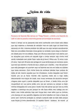 15
Lições de vida
Escravos da fazenda São damas em Tibagi Paraná a diretia uma fazenda de
café no vale do paraíba onde tinha grande concentração de escravos
Assim o tempo vai se passando esta terra conhecida como brasil esta aldeia
que aqui estamos e chamada de salvador mas em todo lugar do brasil tinha
escravos um dos maiores produtor de café que nos aqui sempre escutávamos
falar era uma aldeia chamada minas gerais na verdade o povo daqui a chamam
de cidade para min era aldeias .Hoje com 38 anos estava bem mais atento com
as situações que ocorria ali naquele lugar e ainda sempre vejo minha irmã
sendo molestada sem poder fazer nada ela já teve 2 filhos aos 15 anos e aos
23 anos hoje com 40 anos ela carrega em suas lembranças as inúmeras vezes
que teve que abortar a mando de seus próprio pai o (barão) , mas não pensem
que esta passagem só ocorriam aqui na fazenda isso era em todas as cidades
que havia escravos .Com minha fama de conhecer plantas hoje cuidava de
todos ali ate mesmo aqueles que me chicoteava ,muitos daqueles que foram
trazido pra cá já havia morrido não suportou tanta dor e hoje estão
descansando nos braços de oxalá ,mas novas remessas de escravos sempre
chegava para suprir a perda daqueles que se foram .o barão tinha uma dor
insuportável em sua perna então uma vez por semana eu sempre ia fazer
minhas obrigações de curas para o barão mas não pense que por isso eu tinha
regalias a cobrança era pior porque se não fazia efeito meu castigo era em
dobro ,meu irmão adorobo hoje sem forças bem mais velho que eu contraiu
uma doença em seu aparelho digestivo de tanto trabalhar em meio a fezes de
porco sem nenhuma proteção eu sempre cuidando dele ao lado dele porque
suas forças já tinha abandonado .O capataz Ozorio acabava de morrer já
 