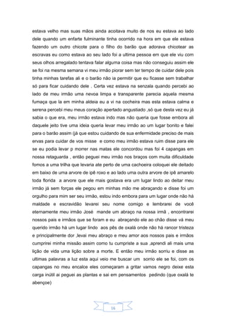 16
estava velho mas suas mãos ainda acoitava muito de nos eu estava ao lado
dele quando um enfarte fulminante tinha ocorrido na hora em que ele estava
fazendo um outro chicote para o filho do barão que adorava chicotear as
escravas eu como estava ao seu lado foi a ultima pessoa em que ele viu com
seus olhos arregalado tentava falar alguma coisa mas não conseguiu assim ele
se foi na mesma semana vi meu irmão piorar sem ter tempo de cuidar dele pois
tinha minhas tarefas ali e o barão não ia permitir que eu ficasse sem trabalhar
só para ficar cuidando dele . Certa vez estava na senzala quando percebi ao
lado de meu irmão uma nevoa limpa e transparente parecia aquela mesma
fumaça que la em minha aldeia eu a vi na cocheira mas esta estava calma e
serena percebi meu meus coração apertado angustiado ,só que desta vez eu já
sabia o que era, meu irmão estava indo mas não queria que fosse embora ali
daquele jeito tive uma ideia queria levar meu irmão ao um lugar bonito e falei
para o barão assim (já que estou cuidando de sua enfermidade preciso de mais
ervas para cuidar de vos misse e como meu irmão estava ruim disse para ele
se eu podia levar p morrer nas matas ele concordou mas foi 4 capangas em
nossa retaguarda , então peguei meu irmão nos braços com muita dificuldade
fomos a uma trilha que levaria ate perto de uma cachoeira coloquei ele deitado
em baixo de uma arvore de ipê roxo e ao lado uma outra arvore de ipê amarelo
toda florida a arvore que ele mais gostava era um lugar lindo ao deitar meu
irmão já sem forças ele pegou em minhas mão me abraçando e disse foi um
orgulho para mim ser seu irmão, estou indo embora para um lugar onde não há
maldade e escravidão levarei seu nome comigo e lembrarei de você
eternamente meu irmão José mande um abraço na nossa irmã , encontrarei
nossos pais e irmãos que se foram e eu abraçando ele ao chão disse vá meu
querido irmão há um lugar lindo aos pês de oxalá onde não há rancor tristeza
e principalmente dor ,levai meu abraço e meu amor aos nossos pais e irmãos
cumprirei minha missão assim como tu cumpriste a sua ,aprendi ali mais uma
lição de vida uma lição sobre a morte. E então meu irmão sorriu e disse as
ultimas palavras a luz esta aqui veio me buscar um sorrio ele se foi, com os
capangas no meu encalce eles começaram a gritar vamos negro deixe esta
carga inútil ai peguei as plantas e sai em pensamentos pedindo (que oxalá te
abençoe)
 
