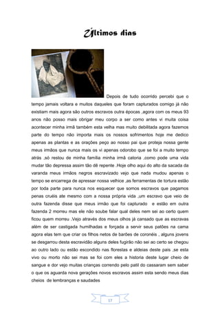 17
Últimos dias
Depois de tudo ocorrido percebi que o
tempo jamais voltara e muitos daqueles que foram capturados comigo já não
existiam mais agora são outros escravos outra épocas ,agora com os meus 93
anos não posso mais obrigar meu corpo a ser como antes vi muita coisa
acontecer minha irmã também esta velha mas muito debilitada agora fazemos
parte do tempo não importa mais os nossos sofrimentos hoje me dedico
apenas as plantas e as orações peço ao nosso pai que proteja nossa gente
meus irmãos que nunca mais os vi apenas odorobo que se foi a muito tempo
atrás ,só restou de minha família minha irmã catoria ,como pode uma vida
mudar tão depressa assim tão dê repente .Hoje olho aqui do alto da sacada da
varanda meus irmãos negros escravizado vejo que nada mudou apenas o
tempo se encarrega de apressar nossa velhice ,as ferramentas de tortura estão
por toda parte para nunca nos esquecer que somos escravos que pagamos
penas cruéis ate mesmo com a nossa própria vida ,um escravo que veio de
outra fazenda disse que meus irmão que foi capturado e estão em outra
fazenda 2 morreu mas ele não soube falar qual deles nem sei ao certo quem
ficou quem morreu .Vejo através dos meus olhos já cansado que as escravas
além de ser castigada humilhadas e forçada a servir seus patões na cama
agora elas tem que criar os filhos netos de barões de coronéis , alguns jovens
se desgarrou desta escravidão alguns deles fugirão não sei ao certo se chegou
ao outro lado ou estão escondido nas florestas e aldeias deste pais ,se esta
vivo ou morto não sei mas se foi com eles a historia deste lugar cheio de
sangue e dor vejo muitas crianças correndo pelo patil do cassaram sem saber
o que os aguarda nova gerações novos escravos assim esta sendo meus dias
cheios de lembranças e saudades
 