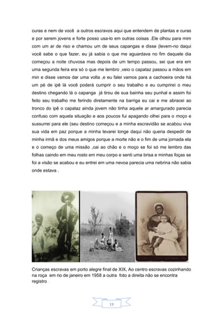 19
curas e nem de você a outros escravos aqui que entendem de plantas e curas
e por serem jovens e forte posso usa-lo em outras coisas .Ele olhou para mim
com um ar de riso e chamou um de seus capangas e disse (levem-no daqui
você sabe o que fazer, eu já sabia o que me aguardava no fim daquele dia
começou a noite chuvosa mas depois de um tempo passou, sei que era em
uma segunda feira era só o que me lembro ,veio o capataz passou a mãos em
min e disse vamos dar uma volta ,e eu falei vamos para a cachoeira onde há
um pé de ipê lá você poderá cumprir o seu trabalho e eu cumprirei o meu
destino chegando lá o capanga já tirou de sua bainha seu punhal e assim foi
feito seu trabalho me ferindo diretamente na barriga eu cai e me abracei ao
tronco do ipê o capataz ainda jovem não tinha aquele ar amargurado parecia
confuso com aquela situação e aos poucos fui apagando olhei para o moço e
sussurrei para ele (seu destino começou e a minha escravidão se acabou viva
sua vida em paz porque a minha levarei longe daqui não queria despedir de
minha irmã e dos meus amigos porque a morte não e o fim de uma jornada ela
e o começo de uma missão ,cai ao chão e o moço se foi só me lembro das
folhas caindo em meu rosto em meu corpo e senti uma brisa e minhas foças se
foi a visão se acabou e eu entrei em uma nevoa parecia uma nebrina não sabia
onde estava .
Crianças escravas em porto alegre final de XIX, Ao centro escravas cozinhando
na roça em rio de janeiro em 1958 a outra foto a direita não se encontra
registro
 