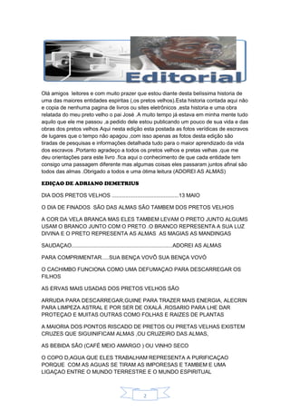 2
Olá amigos leitores e com muito prazer que estou diante desta belíssima historia de
uma das maiores entidades espiritas (,os pretos velhos).Esta historia contada aqui não
e copia de nenhuma pagina de livros ou sites eletrônicos ,esta historia e uma obra
relatada do meu preto velho o pai José .A muito tempo já estava em minha mente tudo
aquilo que ele me passou ,a pedido dele estou publicando um pouco de sua vida e das
obras dos pretos velhos Aqui nesta edição esta postada as fotos verídicas de escravos
de lugares que o tempo não apagou ,com isso apenas as fotos desta edição são
tiradas de pesquisas e informações detalhada tudo para o maior aprendizado da vida
dos escravos .Portanto agradeço a todos os pretos velhos e pretas velhas ,que me
deu orientações para este livro .fica aqui o conhecimento de que cada entidade tem
consigo uma passagem diferente mas algumas coisas eles passaram juntos afinal são
todos das almas .Obrigado a todos e uma ótima leitura (ADOREI AS ALMAS)
EDIÇAO DE ADRIANO DEMETRIUS
DIA DOS PRETOS VELHOS .............................................13 MAIO
O DIA DE FINADOS SÃO DAS ALMAS SÃO TAMBEM DOS PRETOS VELHOS
A COR DA VELA BRANCA MAS ELES TAMBEM LEVAM O PRETO JUNTO ALGUMS
USAM O BRANCO JUNTO COM O PRETO .O BRANCO REPRESENTA A SUA LUZ
DIVINA E O PRETO REPRESENTA AS ALMAS AS MAGIAS AS MANDINGAS
SAUDAÇAO....................................................................ADOREI AS ALMAS
PARA COMPRIMENTAR.....SUA BENÇA VOVÔ SUA BENÇA VOVÓ
O CACHIMBO FUNCIONA COMO UMA DEFUMAÇAO PARA DESCARREGAR OS
FILHOS
AS ERVAS MAIS USADAS DOS PRETOS VELHOS SÃO
ARRUDA PARA DESCARREGAR,GUINE PARA TRAZER MAIS ENERGIA, ALECRIN
PARA LIMPEZA ASTRAL E POR SER DE OXALÁ ,ROSARIO PARA LHE DAR
PROTEÇAO E MUITAS OUTRAS COMO FOLHAS E RAIZES DE PLANTAS
A MAIORIA DOS PONTOS RISCADO DE PRETOS OU PRETAS VELHAS EXISTEM
CRUZES QUE SIGUINIFICAM ALMAS ,OU CRUZEIRO DAS ALMAS,
AS BEBIDA SÃO (CAFÉ MEIO AMARGO ) OU VINHO SECO
O COPO D,AGUA QUE ELES TRABALHAM REPRESENTA A PURIFICAÇAO
PORQUE COM AS AGUAS SE TIRAM AS IMPORESAS E TAMBEM E UMA
LIGAÇAO ENTRE O MUNDO TERRESTRE E O MUNDO ESPIRITUAL
 