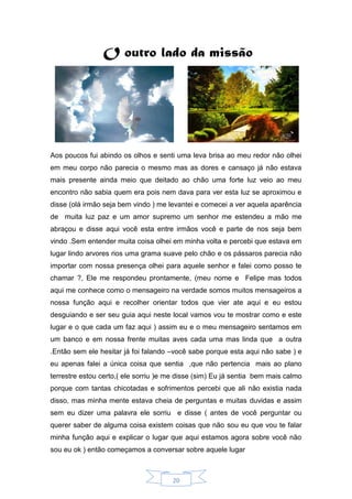 20
O outro lado da missão
Aos poucos fui abindo os olhos e senti uma leva brisa ao meu redor não olhei
em meu corpo não parecia o mesmo mas as dores e cansaço já não estava
mais presente ainda meio que deitado ao chão uma forte luz veio ao meu
encontro não sabia quem era pois nem dava para ver esta luz se aproximou e
disse (olá irmão seja bem vindo ) me levantei e comecei a ver aquela aparência
de muita luz paz e um amor supremo um senhor me estendeu a mão me
abraçou e disse aqui você esta entre irmãos você e parte de nos seja bem
vindo .Sem entender muita coisa olhei em minha volta e percebi que estava em
lugar lindo arvores rios uma grama suave pelo chão e os pássaros parecia não
importar com nossa presença olhei para aquele senhor e falei como posso te
chamar ?, Ele me respondeu prontamente, (meu nome e Felipe mas todos
aqui me conhece como o mensageiro na verdade somos muitos mensageiros a
nossa função aqui e recolher orientar todos que vier ate aqui e eu estou
desguiando e ser seu guia aqui neste local vamos vou te mostrar como e este
lugar e o que cada um faz aqui ) assim eu e o meu mensageiro sentamos em
um banco e em nossa frente muitas aves cada uma mas linda que a outra
.Então sem ele hesitar já foi falando –você sabe porque esta aqui não sabe ) e
eu apenas falei a única coisa que sentia ,que não pertencia mais ao plano
terrestre estou certo,( ele sorriu )e me disse (sim) Eu já sentia bem mais calmo
porque com tantas chicotadas e sofrimentos percebi que ali não existia nada
disso, mas minha mente estava cheia de perguntas e muitas duvidas e assim
sem eu dizer uma palavra ele sorriu e disse ( antes de você perguntar ou
querer saber de alguma coisa existem coisas que não sou eu que vou te falar
minha função aqui e explicar o lugar que aqui estamos agora sobre você não
sou eu ok ) então começamos a conversar sobre aquele lugar
 