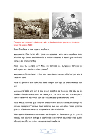 21
Crianças escravas na colheita de café , a direita escrava vendendo frutas no
brasil no ano de 1860
Jose- Que lugar e este e como se chama
Mensageiro- Este lugar são onde as pessoas vem para completar suas
missões aqui temos ensinamentos e muitos afazeres ,e este lugar se chama
campos de ensinamentos
Jose- Mas eu sempre ouvi falar de campos do purgatório campos de
reciclagem etc. ,existem outros planos ?
Mensageiro- Sim existem outros sim mas são as nossas atitudes que leva a
cada um deles
Jose- As pessoas que vem para este campos que tipo de ensinamentos elas
tem
Mensageiro-Cada um tem o seu quem escolhe as funções não sou eu as
funções são de acordo com as passagens que cada um tem em seu plano
carnal e também de acordo com as suas atitudes que tiveram na terra
Jose- Meus parentes que se foram antes de min eles não estavam comigo na
hora da passagem ? porque fiquei sabendo que eles vem ate o nosso encontro
quando nós desencarnamos porque não vi eles aqui ainda
Mensageiro- Mas eles estavam com você aquela luz forte que voçe viu quando
passou eles estavam comigo ,e sobre eles não estarem aqui eles estão outros
não outros estão em outros campos em outros planos
 