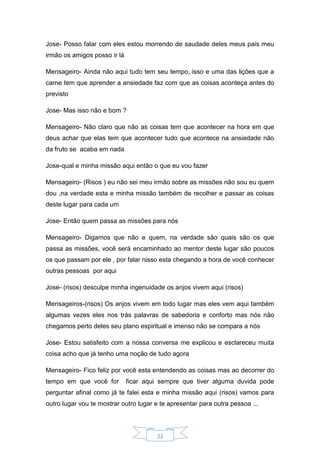 22
Jose- Posso falar com eles estou morrendo de saudade deles meus pais meu
irmão os amigos posso ir lá
Mensageiro- Ainda não aqui tudo tem seu tempo, isso e uma das lições que a
carne tem que aprender a ansiedade faz com que as coisas aconteça antes do
previsto
Jose- Mas isso não e bom ?
Mensageiro- Não claro que não as coisas tem que acontecer na hora em que
deus achar que elas tem que acontecer tudo que acontece na ansiedade não
da fruto se acaba em nada
Jose-qual e minha missão aqui então o que eu vou fazer
Mensageiro- (Risos ) eu não sei meu irmão sobre as missões não sou eu quem
dou ,na verdade esta e minha missão também de recolher e passar as coisas
deste lugar para cada um
Jose- Então quem passa as missões para nós
Mensageiro- Digamos que não e quem, na verdade são quais são os que
passa as missões, você será encaminhado ao mentor deste lugar são poucos
os que passam por ele , por falar nisso esta chegando a hora de você conhecer
outras pessoas por aqui
Jose- (risos) desculpe minha ingenuidade os anjos vivem aqui (risos)
Mensageiros-(risos) Os anjos vivem em todo lugar mas eles vem aqui também
algumas vezes eles nos trás palavras de sabedoria e conforto mas nós não
chegamos perto deles seu plano espiritual e imenso não se compara a nós
Jose- Estou satisfeito com a nossa conversa me explicou e esclareceu muita
coisa acho que já tenho uma noção de tudo agora
Mensageiro- Fico feliz por você esta entendendo as coisas mas ao decorrer do
tempo em que você for ficar aqui sempre que tiver alguma duvida pode
perguntar afinal como já te falei esta e minha missão aqui (risos) vamos para
outro lugar vou te mostrar outro lugar e te apresentar para outra pessoa ...
 