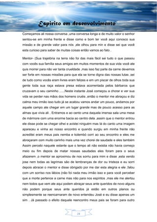 24
Espirito em desenvolvimento
Começamos ali nossa conversa ,uma conversa longa e de muito valor o senhor
sentou-se em minha frente e disse como e bom ter você aqui conosco sua
missão e de grande valor para nós ,ele olhou para min e disse sei que você
esta curioso para saber de muitas coisas então vamos ao fato .
Mentor- (Sua trajetória na terra não foi das mais fácil sei tudo o que passou
com vocês sua família seus amigos em muitos momentos de sua vida você ate
quis morrer para não ver tanta crueldade ,mas isso faz parte da carne devemos
ser forte em nossas missões para que ela se torne digna das nossas lutas ,sei
de tudo como vocês eram livres eram felizes e em um piscar de olhos toda sua
gente toda sua raça estava presa estava acorrentada pelos bárbaros que
cruzavam o seu caminho ......Neste instante José começou a chorar e ver sua
vida se perder nas mãos dos homens cruéis ,então o mentor me abraçou e diz
calma meu irmão isso tudo já se acabou vamos andar um pouco, andamos por
aquele campo ate chegar em um lugar grande mas de pouco acesso para as
almas que vivia ali . Entramos e ao cento uma daquela imensa sala uma mesa
de mármore com uma enorme bacia ao centro dela ,assim que o mentor entrou
ele disse pode se chegar olhei e avistei ninguém mas lá do canto uma imagem
apareceu e vinha ao nosso encontro e quando surgiu em minha frente não
acreditei eram meus pais nemba e kolembó corri ao seu encontro e eles me
abraçaram com muito carinho mais uma vez chorei de saudade e eles também
Assim percebi naquele estante que o tempo ali não existia não havia começo
meio ou fim depois de matar nossas saudades eles foram para o seus
afazerem ,o mentor se aproximou de nos sorriu para mim e disse ,esta vendo
jose nem todas as lagrimas são de lembranças de dor ou tristeza e eu sorri
depois abracei o mentor e disse obrigado por me dar esta alegria e ele ,falou
com um sorriso nos lábios (não foi nada meu irmão isso e para você perceber
que a morte pertence a carne mas não para nos espíritos ,mas ele me alertou
nem todos que vem ate aqui podem abraçar seus ante queridos de novo alguns
não podem porque seus ante queridos já estão em outros planos ou
simplesmente se reencarnaram de novo entendeu José e eu disse apenas um
sim . Já passado o efeito daquele reencontro meus pais se foram para outro
 