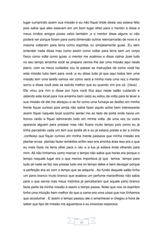 25
lugar cumprindo assim sua missão e eu não fiquei triste desta vez estava feliz
pois sabia que eles estavam em um bom lugar olhei para o mentor e disse e
meus irmãos amigos posso velos também ,e o mentor disse alguns vc não
poderá ver porque foram para outra dimensão outros reencarnarão de novo e a
maioria voltaram para terra como espiritas ou simplesmente guias .Eu sem
entender nada disse mas como assim como voltar para terra sem um corpo
físico como volta como guias ,o mentor me acalmou e disse calma Jose tudo
no seu tempo amanha você se prepara vamos lhe dar uma missão aqui neste
plano, com os meus cuidados vou te passar as instruções de como você faz
esta missão tubo bem para você ,e eu disse tudo já que aqui todos tem uma
missão tem uma tarefa vamos ver como será a minha mais uma vez o mentor
sorriu e disse você esta se saindo melhor que eu quando vim pra cá (risos) .
Ele virou pra min e disse por hora você fica aqui neste salão cuidando e
zelando este local para nos amanha bem cedo eu estou de volta para te levar a
sua missão ok ele me abraçou e se foi como uma fumaça se desfez em minha
frente fiquei curioso pois ainda não sabia fazer aquilo achei bem interessante
assim fiquei naquele local sozinho sentei me ao lado da porta onde havia um
tronco caído e fiquei admirando tudo em minha volta ,de uma vez ou outra
aparecia alguém para prosear mas não ficava muito tempo pois como eu já
tinha percebido cada um tem sua tarefa ali e eu já estava preste a ter a minha
,confesso que fiquei curioso em minha mente passava que minha missão era
plantar ervas plantas fazer remédios enfim isso era aminha área isso era o que
eu mais fazia na terra olhei para o céu e a lua já estava linda olhando para
mim. Ali não tínhamos como marcar o tempo não sabia que horas era porque o
tempo naquele lugar era o que menos importava já que temos tempo para
tudo ali nada se faz nas presas tudo era no tempo deles e bem devagar porque
a perfeição era só com o tempo que se adquiria . Ao fundo daquele salão tinha
um pano branco muito branco que exalava um perfume maravilhoso não sabia
para o que servia mas meus instintos já perceberam que aquele pano branco
fazia parte da minha missão e assim o tempo passa, Notei que nos os espíritos
tinha uma intuição bem melhor do que a carne era uma coisa que nos tínhamos
que acostumar . E assim o tempo passou ate o amanhecer e chegou a hora de
saber que tipo de missão me aguardava e eu ensoisso esperava
 