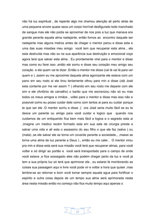 27
não há luz espiritual , de repente algo me chamou atenção ali perto atrás de
uma pequena arvore quase seca um corpo horrível desfigurado todo manchado
de sangue mas ele não podia se aproximar de nos pois a luz que manava era
grande perante aquela alma rastejante, então fomos ao encontro daquele ser
rastejante mas alguns metros antes de chegar o mentor parou e disse esta e
uma das suas missões meu amigo você tem que recuperar esta alma , ela
esta destruída mas não so na sua aparência sua destruição e emocional voçe
agora terá que salvar esta alma . Eu prontamente virei para o mentor e disse
mas como eu farei isso ,então ele sorriu e disse seu coração meu amigo seu
coração e ele quem vai te dizer .Então o mentor me disse (vai lá vai lá para ver
quem e ) ,assim eu me aproximei daquela alma agonizante ele estava com um
pano em seu rosto ai ele tirou lentamente olhou para min e disse (olá José
esta contente por me ver assim ? ) olhando em seu rosto me deparei com ele
sim e ele (Antônio de carvalho) o barão que me escravizou não só eu mas
todos os meus amigos e irmãos , voltei para o mentor e disse mas isso não e
possível como eu posso cuidar dele como com tantos ai para eu cuidar porque
te que ser ele .O mentor sorriu e disse ,( ora José seria muito fácil se eu te
desce um parente ou amigo para você cuidar e logico que quando nos
cuidamos de um entiquerido fica bem mais fácil a logica e o segredo esta ai
,imagine um medico recém formado esta em sua sala de cirurgia preste a
salvar uma vida e ali esta o assassino do seu filho o que ele faz (salva ) ou
(mata) ,se ele salvar ele se torna um covarde perante a sociedade,, ,masss se
torna uma alma de luz perante a Deus ) , então eu me calei , O mentor virou
pra min e disse esta será sua missão você terá que recuperar almas, para você
voltar e só dirigir ao portão e você será transportado para o campo de onde
você estava ,e fica sossegado eles não podem chegar perto da luz e você já
tem a sua própria luz só terá que aprimorar ela , eu estarei lá monitorando as
coisas sua passagem aqui e livre você pode vir e voltar a hora que quiser ,mas
lembre-se ao retornar e bom você tomar sempre aquela agua para fortificar o
espirito e outra coisa depois de um tempo sua alma será aprimorada nesta
área nesta missão então no começo não fica muito tempo aqui apenas o
 